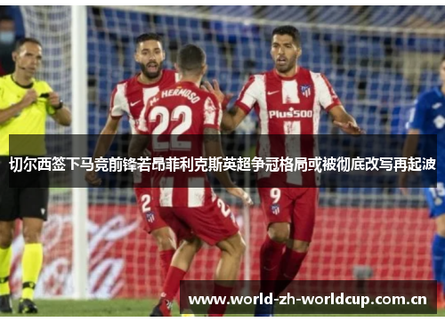 切尔西签下马竞前锋若昂菲利克斯英超争冠格局或被彻底改写再起波