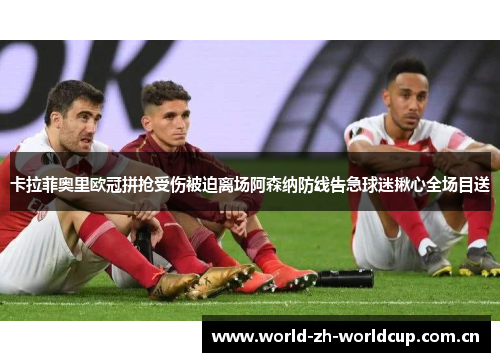 卡拉菲奥里欧冠拼抢受伤被迫离场阿森纳防线告急球迷揪心全场目送